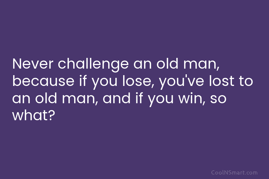 Never challenge an old man, because if you lose, you’ve lost to an old man, and if you win, so...