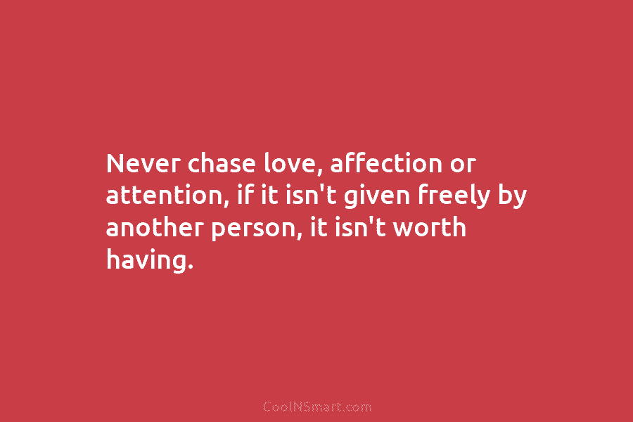 Never chase love, affection or attention, if it isn’t given freely by another person, it isn’t worth having.