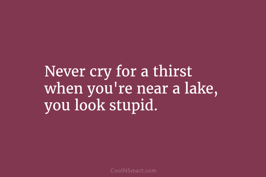 Never cry for a thirst when you’re near a lake, you look stupid.