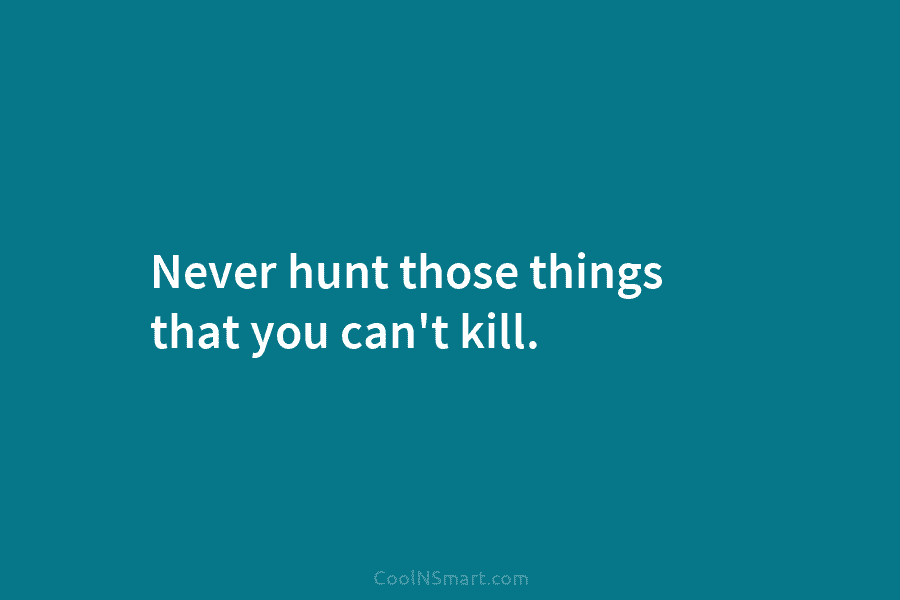 Never hunt those things that you can’t kill.