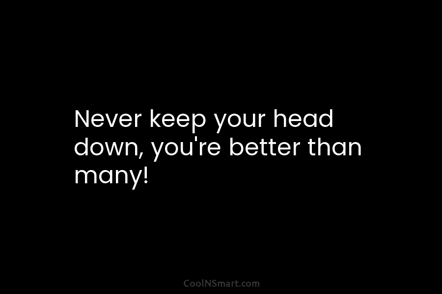 Never keep your head down, you’re better than many!