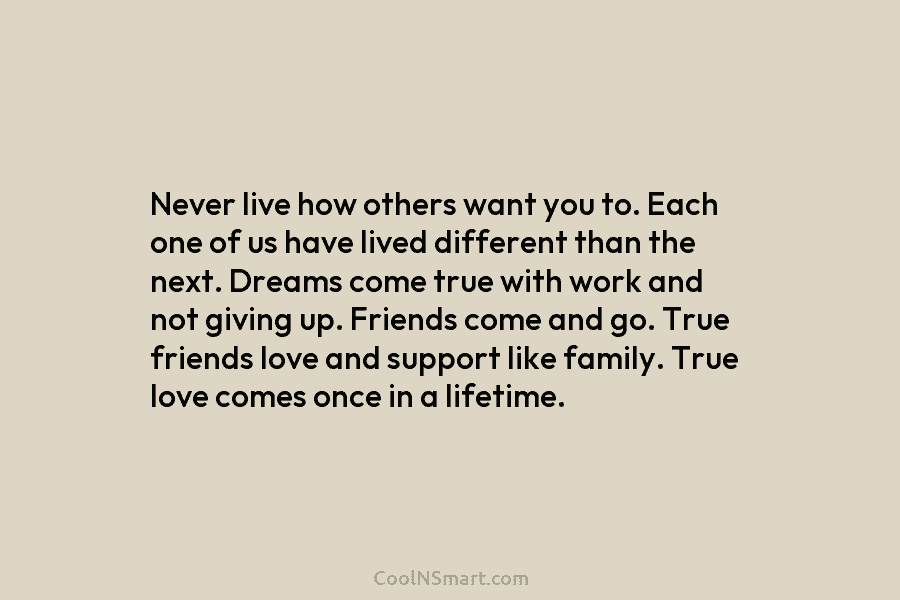 Never live how others want you to. Each one of us have lived different than the next. Dreams come true...