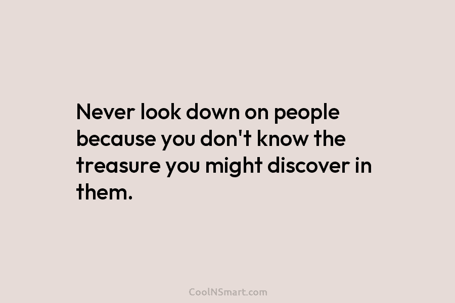 Never look down on people because you don’t know the treasure you might discover in them.