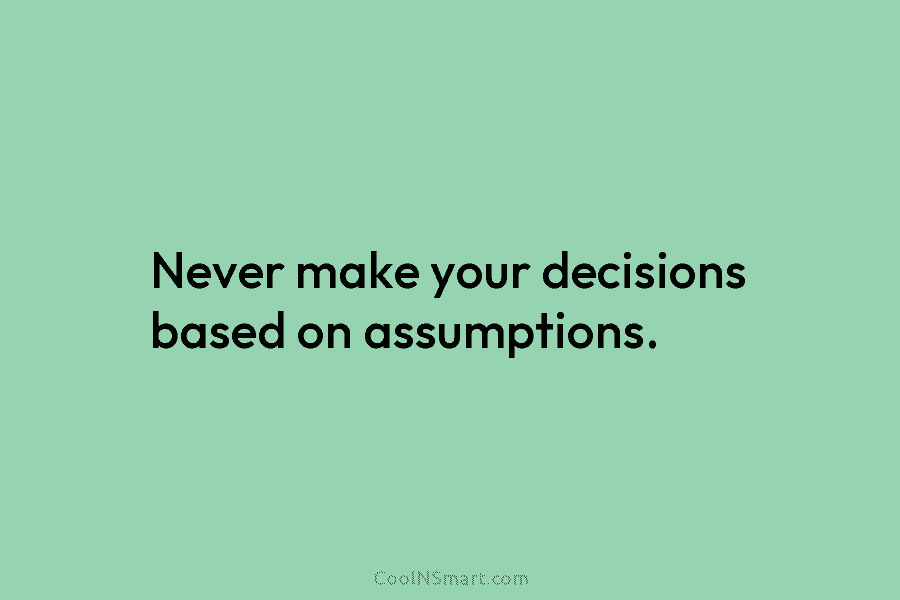 Never make your decisions based on assumptions.