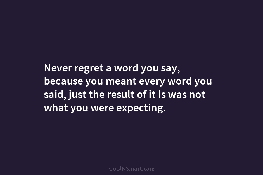Never regret a word you say, because you meant every word you said, just the...