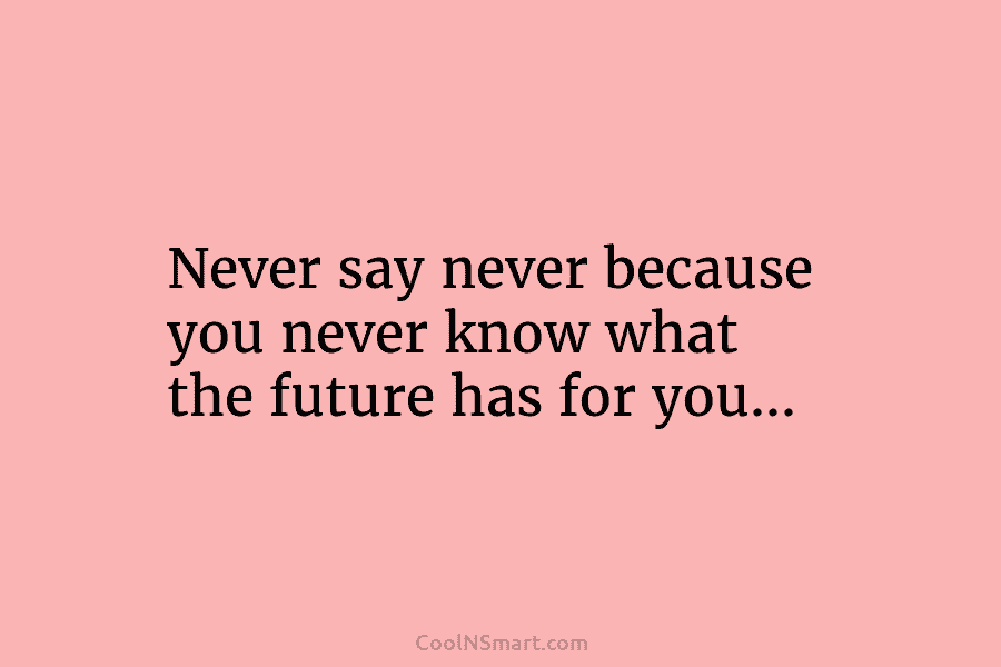 Never say never because you never know what the future has for you…