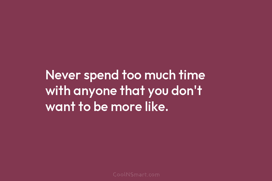 Never spend too much time with anyone that you don’t want to be more like.