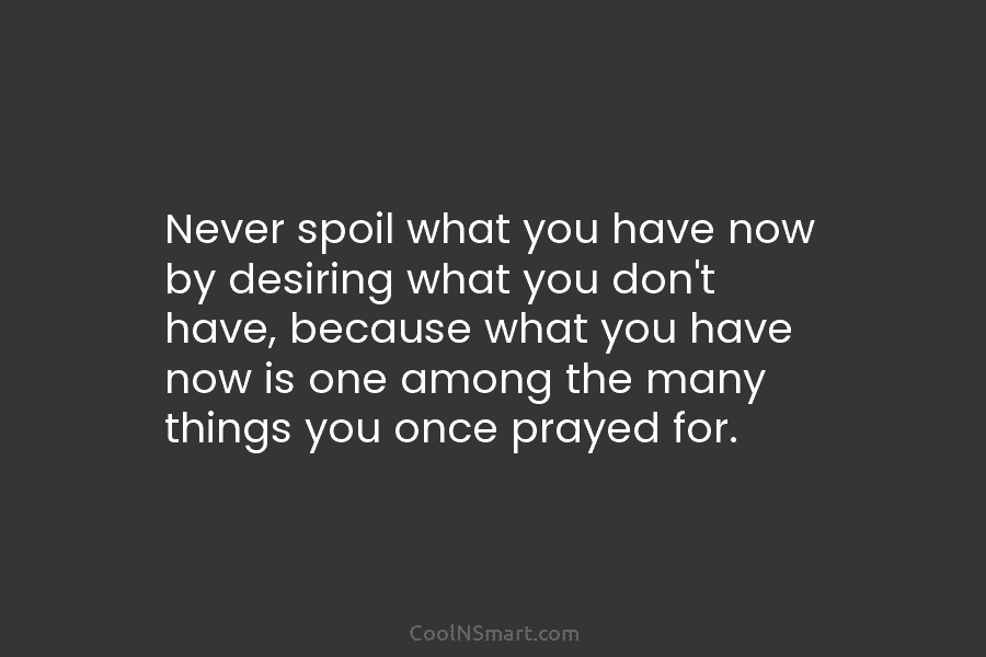 Never spoil what you have now by desiring what you don’t have, because what you have now is one among...