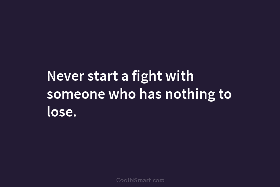 Never start a fight with someone who has nothing to lose.