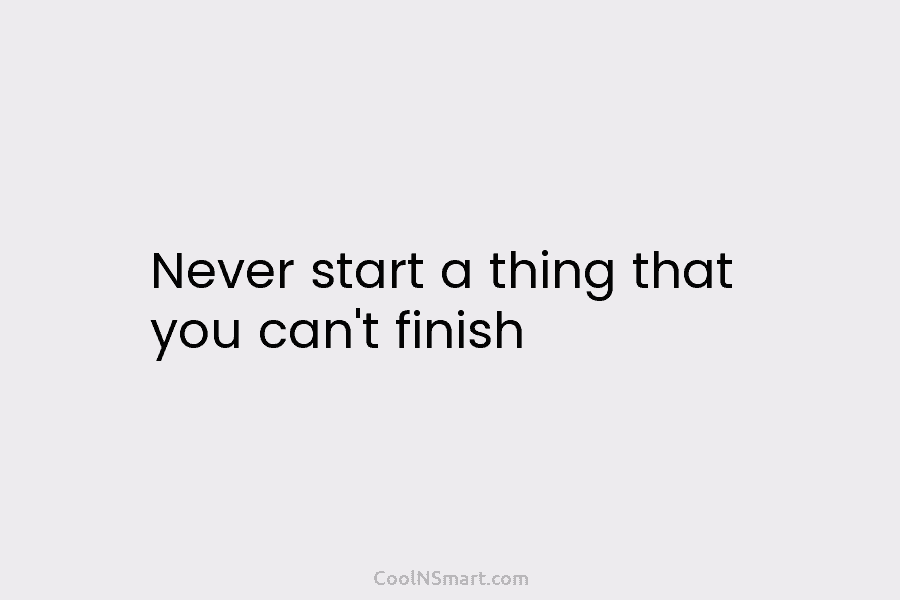 Never start a thing that you can’t finish
