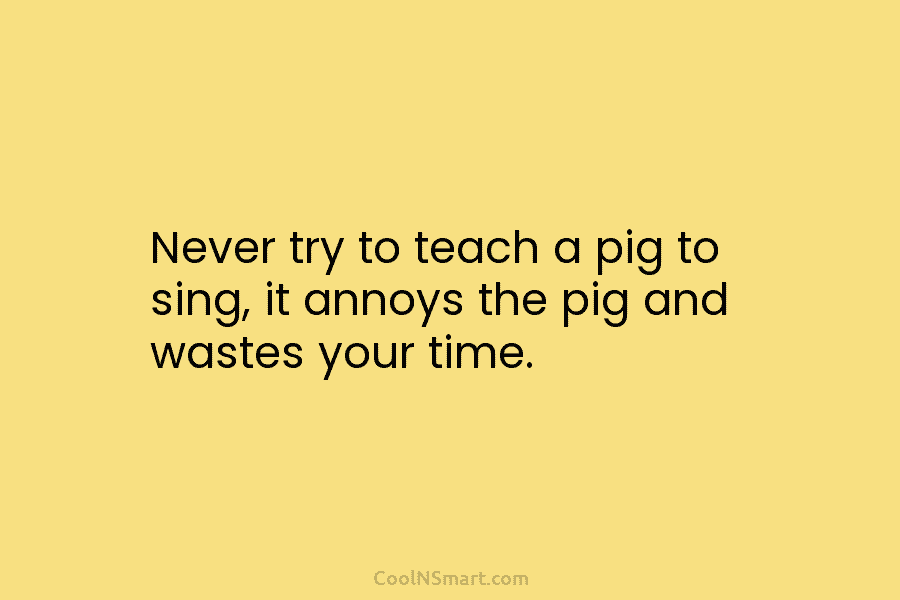 Never try to teach a pig to sing, it annoys the pig and wastes your time.