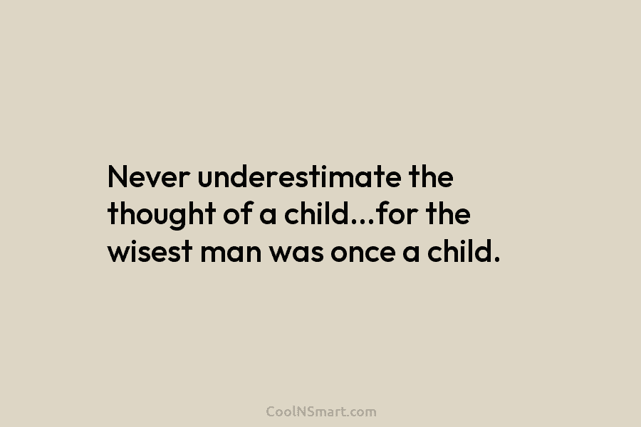 Never underestimate the thought of a child…for the wisest man was once a child.