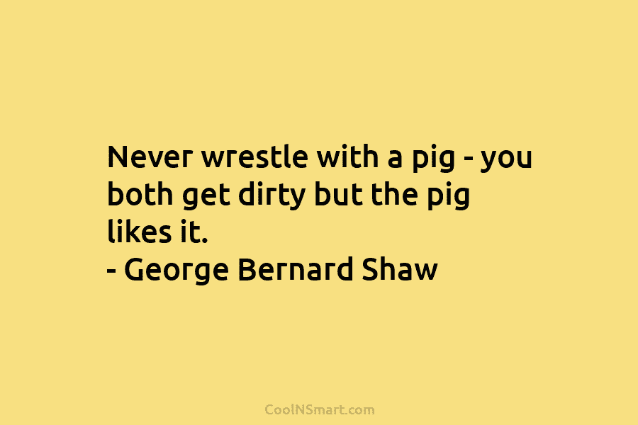 Never wrestle with a pig – you both get dirty but the pig likes it....