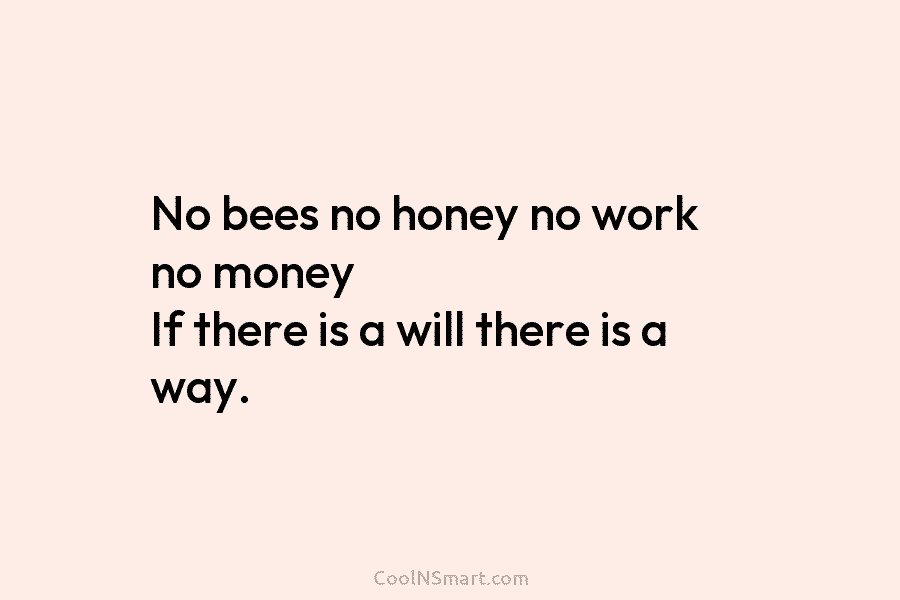 No bees no honey no work no money If there is a will there is a way.