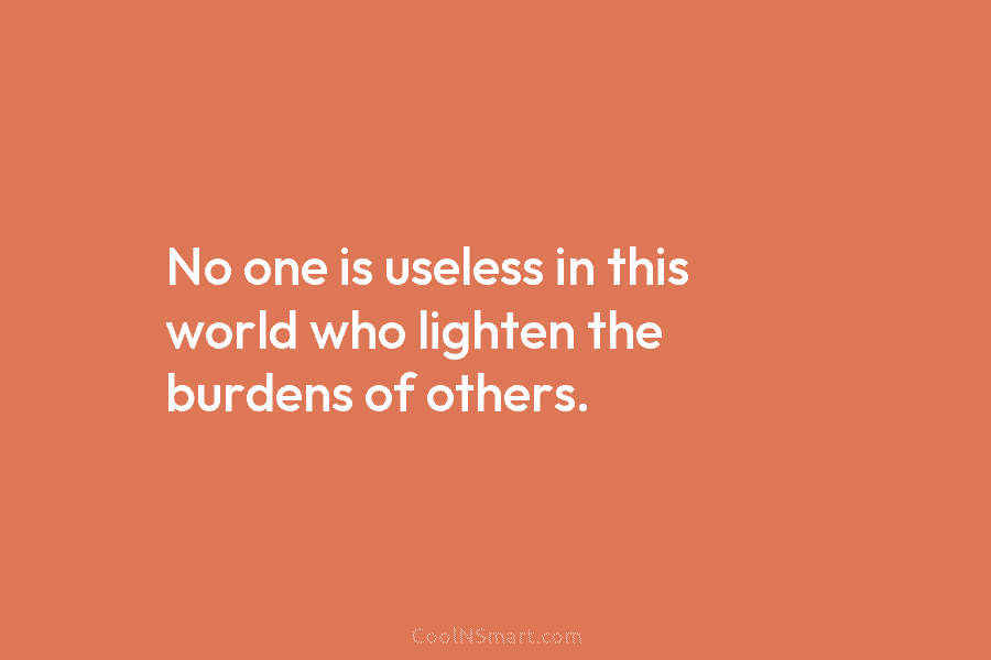 No one is useless in this world who lighten the burdens of others.
