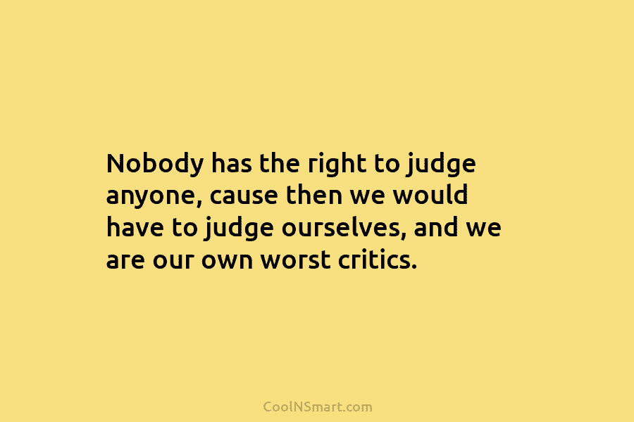 Nobody has the right to judge anyone, cause then we would have to judge ourselves, and we are our own...