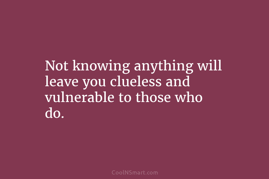 Not knowing anything will leave you clueless and vulnerable to those who do.