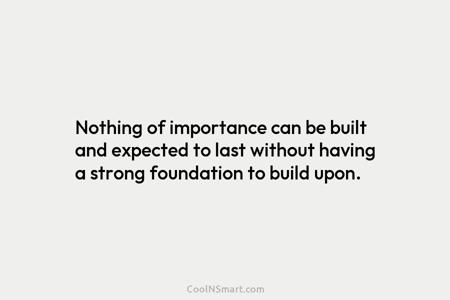 Nothing of importance can be built and expected to last without having a strong foundation to build upon.