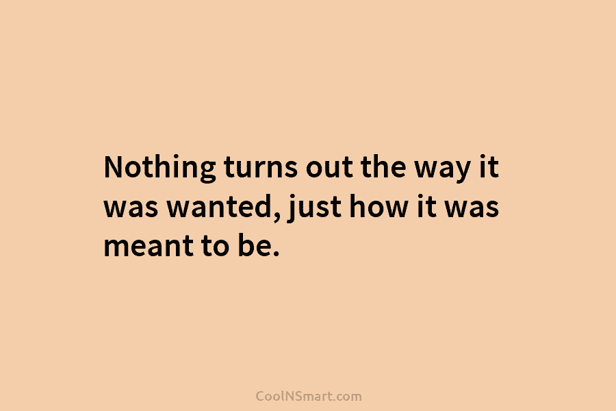 Nothing turns out the way it was wanted, just how it was meant to be.