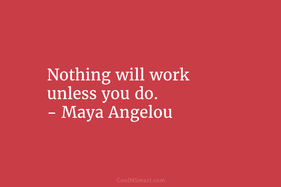 Nothing will work unless you do. – Maya Angelou