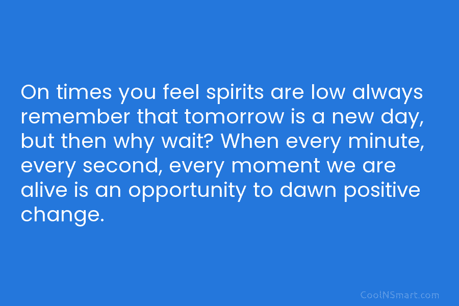 On times you feel spirits are low always remember that tomorrow is a new day,...