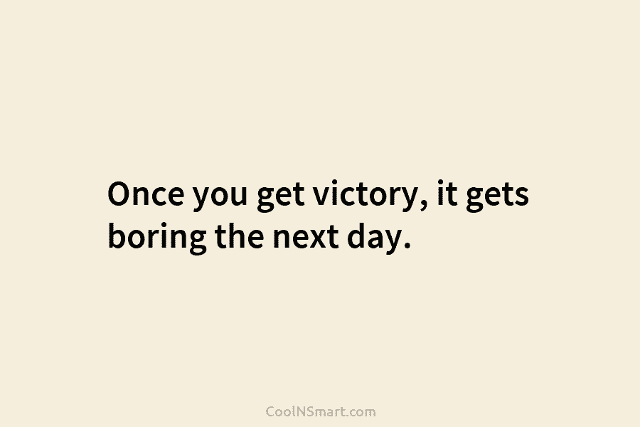 Once you get victory, it gets boring the next day.