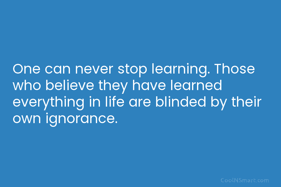 One can never stop learning. Those who believe they have learned everything in life are...