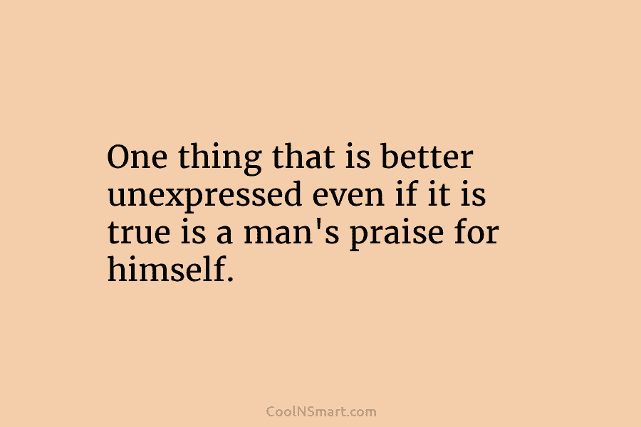 One thing that is better unexpressed even if it is true is a man’s praise for himself.