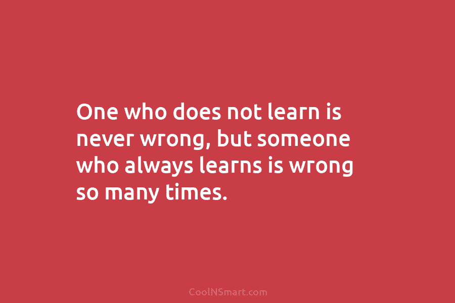 One who does not learn is never wrong, but someone who always learns is wrong...