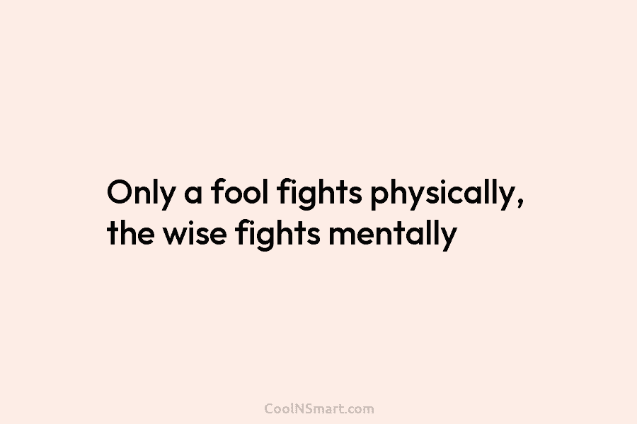 Only a fool fights physically, the wise fights mentally