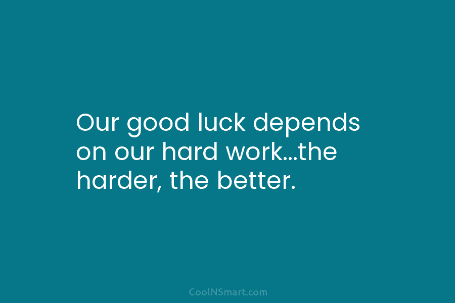 Our good luck depends on our hard work…the harder, the better.