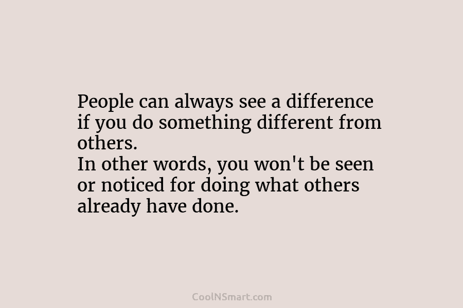People can always see a difference if you do something different from others. In other...