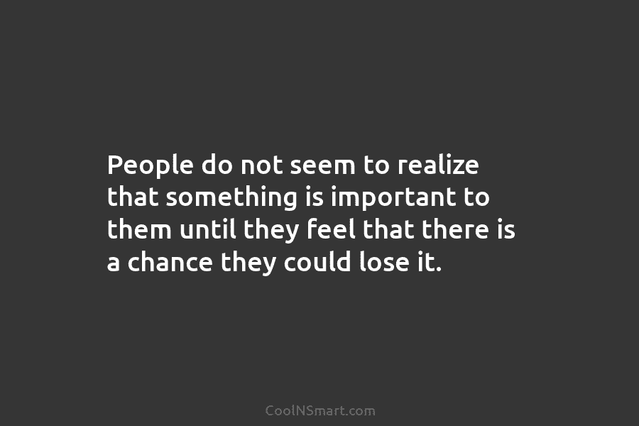 People do not seem to realize that something is important to them until they feel that there is a chance...