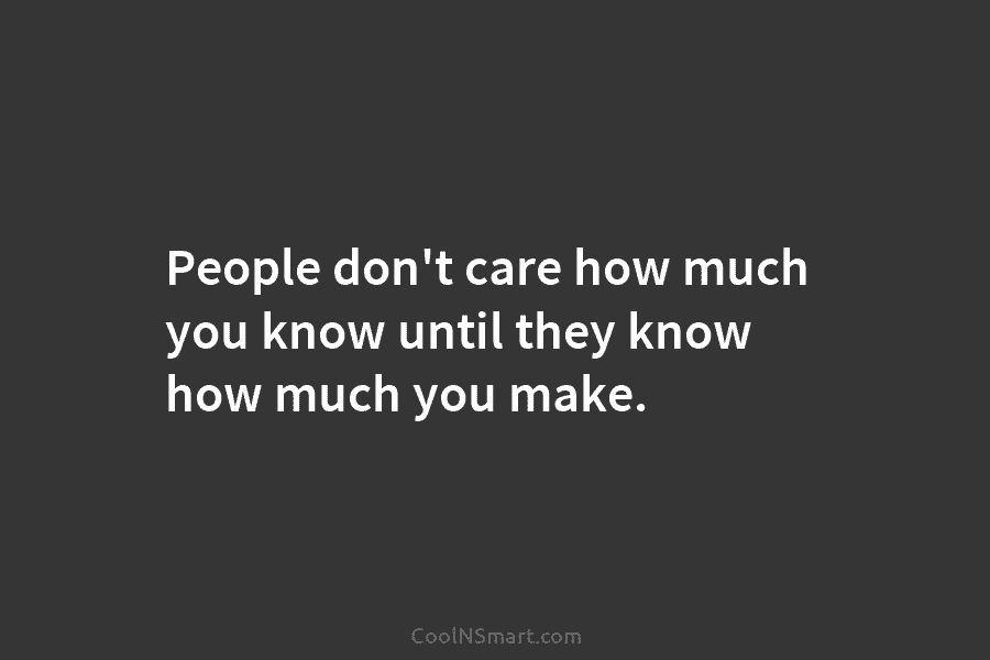 People don’t care how much you know until they know how much you make.
