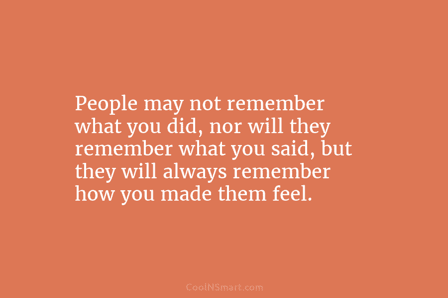 People may not remember what you did, nor will they remember what you said, but they will always remember how...