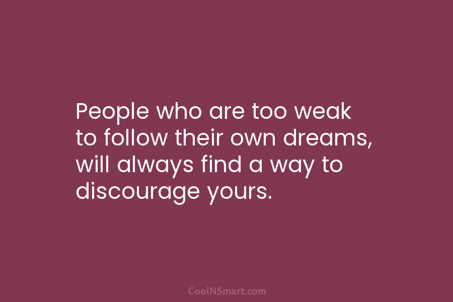 People who are too weak to follow their own dreams, will always find a way to discourage yours.