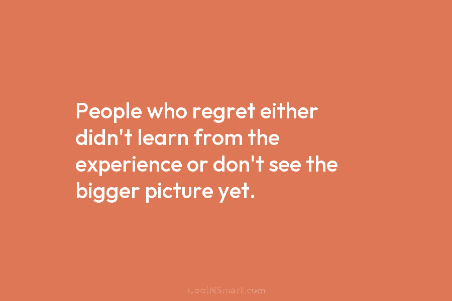 People who regret either didn’t learn from the experience or don’t see the bigger picture yet.