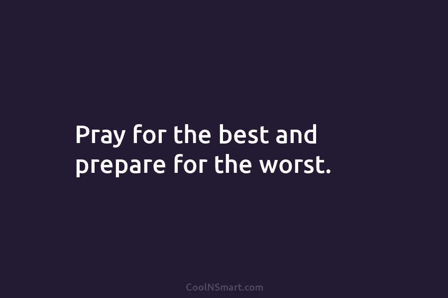 Pray for the best and prepare for the worst.