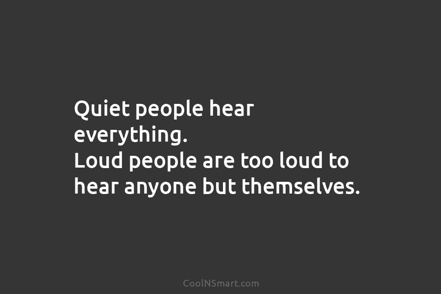 Quiet people hear everything. Loud people are too loud to hear anyone but themselves.