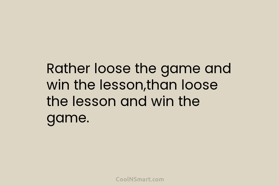 Rather loose the game and win the lesson,than loose the lesson and win the game.