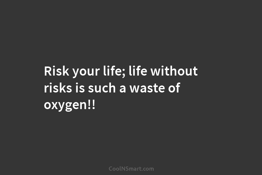 Risk your life; life without risks is such a waste of oxygen!!