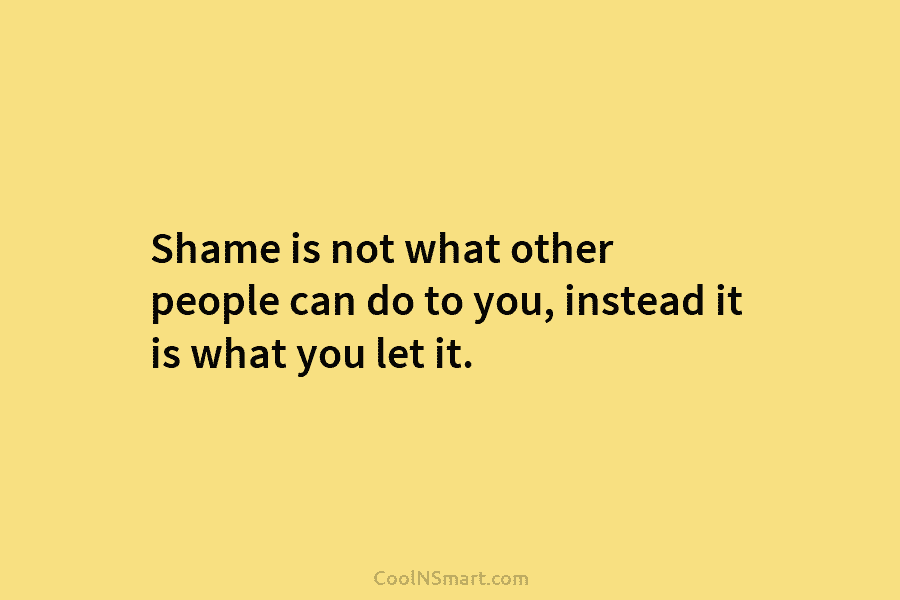 Shame is not what other people can do to you, instead it is what you let it.