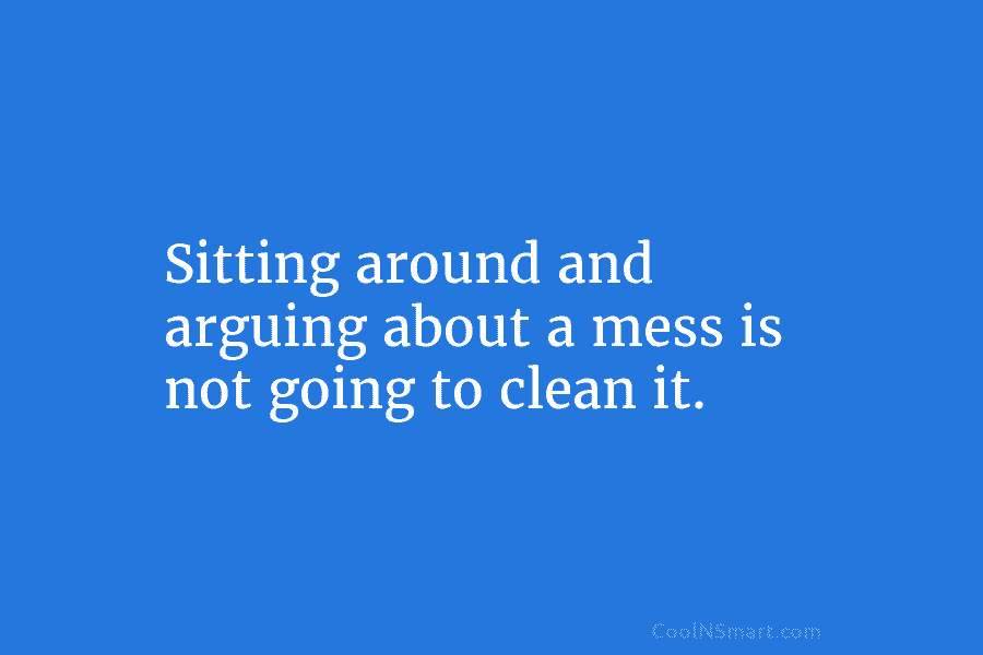 Sitting around and arguing about a mess is not going to clean it.