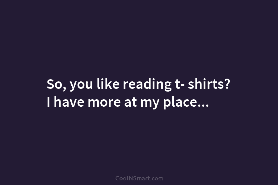 So, you like reading t- shirts? I have more at my place…