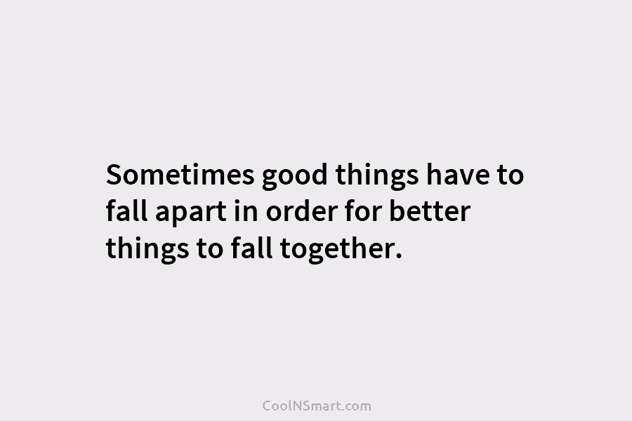Sometimes good things have to fall apart in order for better things to fall together.