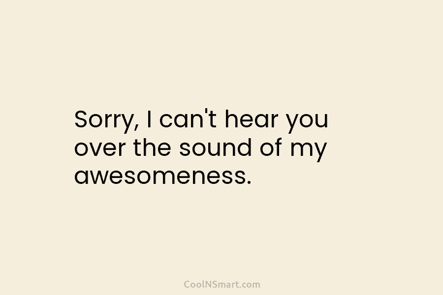 Sorry, I can’t hear you over the sound of my awesomeness.