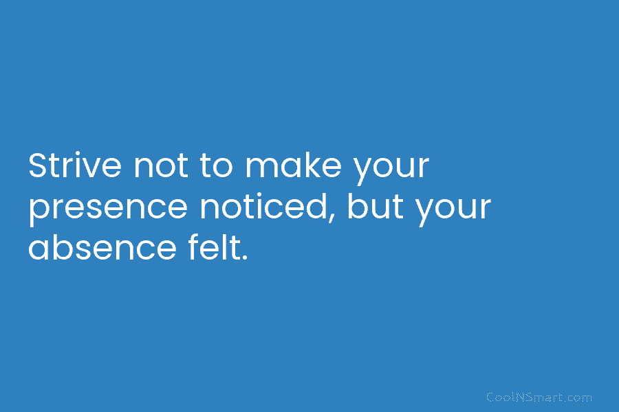 Strive not to make your presence noticed, but your absence felt.