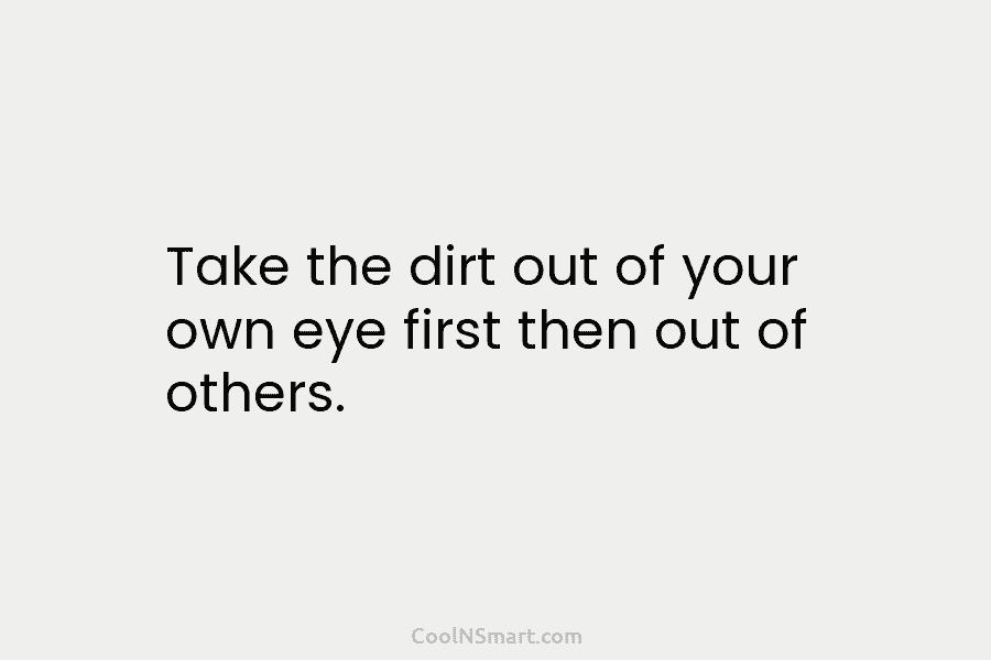 Take the dirt out of your own eye first then out of others.