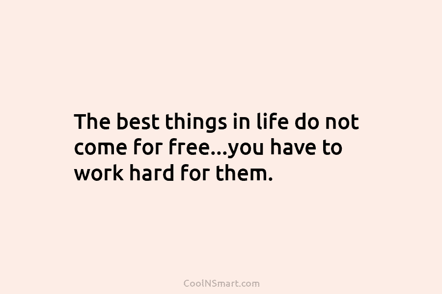 The best things in life do not come for free…you have to work hard for them.