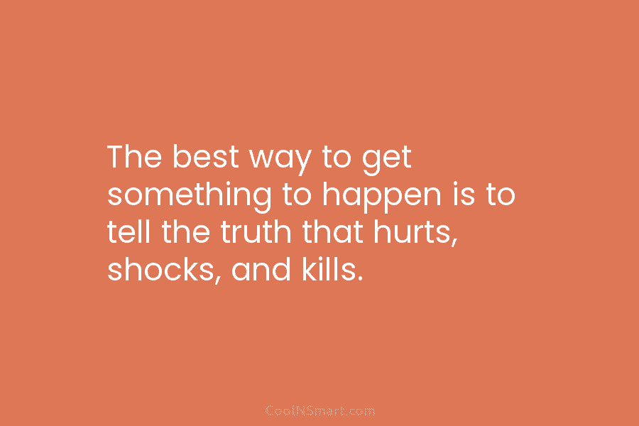 The best way to get something to happen is to tell the truth that hurts, shocks, and kills.